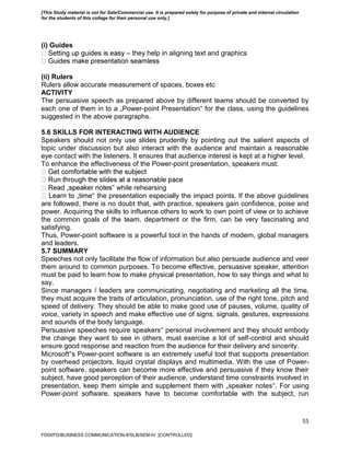 55
(i) Guides
– they help in aligning text and graphics
(ii) Rulers
Rulers allow accurate measurement of spaces, boxes etc
ACTIVITY
The persuasive speech as prepared above by different teams should be converted by
each one of them in to a „Power-point Presentation‟ for the class, using the guidelines
suggested in the above paragraphs.
5.6 SKILLS FOR INTERACTING WITH AUDIENCE
Speakers should not only use slides prudently by pointing out the salient aspects of
topic under discussion but also interact with the audience and maintain a reasonable
eye contact with the listeners. It ensures that audience interest is kept at a higher level.
To enhance the effectiveness of the Power-point presentation, speakers must:
‟ while rehearsing
‟ the presentation especially the impact points. If the above guidelines
are followed, there is no doubt that, with practice, speakers gain confidence, poise and
power. Acquiring the skills to influence others to work to own point of view or to achieve
the common goals of the team, department or the firm, can be very fascinating and
satisfying.
Thus, Power-point software is a powerful tool in the hands of modern, global managers
and leaders.
5.7 SUMMARY
Speeches not only facilitate the flow of information but also persuade audience and veer
them around to common purposes. To become effective, persuasive speaker, attention
must be paid to learn how to make physical presentation, how to say things and what to
say.
Since managers / leaders are communicating, negotiating and marketing all the time,
they must acquire the traits of articulation, pronunciation, use of the right tone, pitch and
speed of delivery. They should be able to make good use of pauses, volume, quality of
voice, variety in speech and make effective use of signs, signals, gestures, expressions
and sounds of the body language.
Persuasive speeches require speakers‟ personal involvement and they should embody
the change they want to see in others, must exercise a lot of self-control and should
ensure good response and reaction from the audience for their delivery and sincerity.
Microsoft‟s Power-point software is an extremely useful tool that supports presentation
by overhead projectors, liquid crystal displays and multimedia. With the use of Power-
point software, speakers can become more effective and persuasive if they know their
subject, have good perception of their audience, understand time constraints involved in
presentation, keep them simple and supplement them with „speaker notes‟. For using
Power-point software, speakers have to become comfortable with the subject, run
FDDI/FD/BUSINESS COMMUNICATION-II/SLB/SEM-IV [CONTROLLED]
[This Study material is not for Sale/Commercial use. It is prepared solely for purpose of private and internal circulation
for the students of this college for their personal use only.]
 