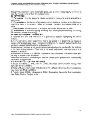 56
through the presentation at a reasonable pace, use speaker notes properly and learn to
time the impact points of their presentation well.
5.8 KEYWORDS
(1) Persuasive – It is the power to induce someone by reasoning, urging, prevailing or
convincing.
(2) Presentation – It is the act of introducing others to topics, displays and exhibits and
prompting them to understand before acceptance. Usually it is a presentation on a
stage.
(3) Interaction – It is the process of acting on each other with reciprocal effect.
(4) Involvement – It is enwrapping, enfolding and enveloping someone by occupying
his attention, interest and energy.
5.9 SELF-ASSESSMENT QUESTIONS
1 Describe the role and relevance of a persuasive speech highlighting its salient
features.
2 A new recruit in a sales department has to be guided in to becoming a persuasive
speaker. What strategies would you recommend to him for regularly delivering effective
persuasive speeches to his clients and customers?
3 A person can be good at persuasive speeches only when he can transfer the feelings
in his heart to the listeners. What kind of personal traits would you recommend to a
speaker to acquire?
4 What are the guiding principles for preparing a computer-aided oral presentation with
the help of „Power-point‟ software?
5 Describe the method for creating an effective „power-point‟ presentation supported by
visual aids as appropriate.
5.10 SUGGESTED FURTHER READINGS
1 Bovee, Courtland L., Thill, John V. (1992). Business Communication Today. New
York, NY: McGraw Hill Inc.
2 Herta A Murphy, Herbert W Hilderbrandt (1991).Effective Business Communications.
New York, NY: McGraw Hill Inc.
3 French, Astrid (2005). Interpersonal Skills: Developing Successful Communication.
New Delhi: Sterling Publishing Co.
FDDI/FD/BUSINESS COMMUNICATION-II/SLB/SEM-IV [CONTROLLED]
[This Study material is not for Sale/Commercial use. It is prepared solely for purpose of private and internal circulation
for the students of this college for their personal use only.]
 