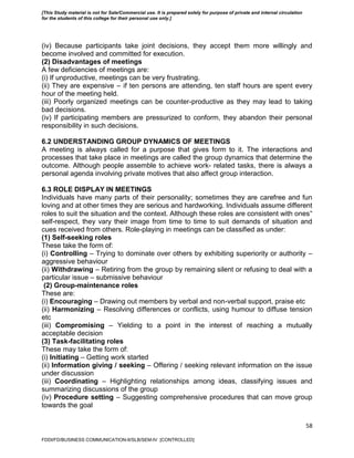 58
(iv) Because participants take joint decisions, they accept them more willingly and
become involved and committed for execution.
(2) Disadvantages of meetings
A few deficiencies of meetings are:
(i) If unproductive, meetings can be very frustrating.
(ii) They are expensive – if ten persons are attending, ten staff hours are spent every
hour of the meeting held.
(iii) Poorly organized meetings can be counter-productive as they may lead to taking
bad decisions.
(iv) If participating members are pressurized to conform, they abandon their personal
responsibility in such decisions.
6.2 UNDERSTANDING GROUP DYNAMICS OF MEETINGS
A meeting is always called for a purpose that gives form to it. The interactions and
processes that take place in meetings are called the group dynamics that determine the
outcome. Although people assemble to achieve work- related tasks, there is always a
personal agenda involving private motives that also affect group interaction.
6.3 ROLE DISPLAY IN MEETINGS
Individuals have many parts of their personality; sometimes they are carefree and fun
loving and at other times they are serious and hardworking. Individuals assume different
roles to suit the situation and the context. Although these roles are consistent with ones‟
self-respect, they vary their image from time to time to suit demands of situation and
cues received from others. Role-playing in meetings can be classified as under:
(1) Self-seeking roles
These take the form of:
(i) Controlling – Trying to dominate over others by exhibiting superiority or authority –
aggressive behaviour
(ii) Withdrawing – Retiring from the group by remaining silent or refusing to deal with a
particular issue – submissive behaviour
(2) Group-maintenance roles
These are:
(i) Encouraging – Drawing out members by verbal and non-verbal support, praise etc
(ii) Harmonizing – Resolving differences or conflicts, using humour to diffuse tension
etc
(iii) Compromising – Yielding to a point in the interest of reaching a mutually
acceptable decision
(3) Task-facilitating roles
These may take the form of:
(i) Initiating – Getting work started
(ii) Information giving / seeking – Offering / seeking relevant information on the issue
under discussion
(iii) Coordinating – Highlighting relationships among ideas, classifying issues and
summarizing discussions of the group
(iv) Procedure setting – Suggesting comprehensive procedures that can move group
towards the goal
FDDI/FD/BUSINESS COMMUNICATION-II/SLB/SEM-IV [CONTROLLED]
[This Study material is not for Sale/Commercial use. It is prepared solely for purpose of private and internal circulation
for the students of this college for their personal use only.]
 