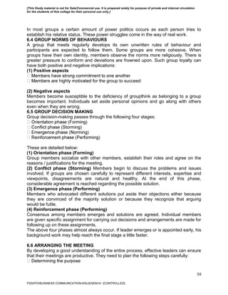 59
In most groups a certain amount of power politics occurs as each person tries to
establish his relative status. These power struggles come in the way of real work.
6.4 GROUP NORMS OF BEHAVIOURS
A group that meets regularly develops its own unwritten rules of behaviour and
participants are expected to follow them. Some groups are more cohesive. When
groups have their own identity, members observe the norms more religiously. There is
greater pressure to conform and deviations are frowned upon. Such group loyalty can
have both positive and negative implications:
(1) Positive aspects
or the group to succeed
(2) Negative aspects
Members become susceptible to the deficiency of groupthink as belonging to a group
becomes important. Individuals set aside personal opinions and go along with others
even when they are wrong.
6.5 GROUP DECISION MAKING
Group decision-making passes through the following four stages:
These are detailed below:
(1) Orientation phase (Forming)
Group members socialize with other members, establish their roles and agree on the
reasons / justifications for the meeting.
(2) Conflict phase (Storming) Members begin to discuss the problems and issues
involved. If groups are chosen carefully to represent different interests, expertise and
viewpoints, disagreements are natural and healthy. At the end of this phase,
considerable agreement is reached regarding the possible solution.
(3) Emergence phase (Performing)
Members who advocated different solutions put aside their objections either because
they are convinced of the majority solution or because they recognize that arguing
would be futile.
(4) Reinforcement phase (Performing)
Consensus among members emerges and solutions are agreed. Individual members
are given specific assignment for carrying out decisions and arrangements are made for
following up on these assignments.
The above four phases almost always occur. If leader emerges or is appointed early, his
background work may help reach the final stage a little faster.
6.6 ARRANGING THE MEETING
By developing a good understanding of the entire process, effective leaders can ensure
that their meetings are productive. They need to plan the following steps carefully:
FDDI/FD/BUSINESS COMMUNICATION-II/SLB/SEM-IV [CONTROLLED]
[This Study material is not for Sale/Commercial use. It is prepared solely for purpose of private and internal circulation
for the students of this college for their personal use only.]
 