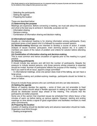 60
These are described below:
(1) Determining the purpose
Meetings are expensive. Before convening a meeting, we must ask about the purpose
and what is the best way to achieve it. Generally, purposes can be:
-making
(i) Informational meetings
Usually an international meeting is for sharing information among participants. Every
participant gives a brief speech and it is followed by question-answer session.
(ii) Decision-making Meetings are intended to develop a course of action. It entails
analysis of issues involved, persuasion, brain storming session etc. It is useful if
members are aware of the nature of problem and criteria for solution before attending
the meeting.
(iii) Combination of information sharing and decision-making
This is most common and hence circulation of agenda prior to the meeting is a good
practice.
(2) Selecting participants
It should include key persons and still limit the number of participants. Despite the
pressure to include several persons, only those persons whose presence is essential
should be invited. Number of participants reflects the purpose of the meeting – it is said
that if you want to kill an issue, appoint a large committee!
large group.
ecision-making and problem-solving meetings, participants should be limited to
seven or below.
Ensure to include those persons who can contribute and who can take decisions.
(3) Setting the agenda
Nature of meeting decides the agenda – some of them are not amenable to fixed
agenda and others should adopt a flexible approach to adding to the agenda. Agenda
should be distributed several days ahead of the meeting. This ensures that the
participants are better prepared.
Some are of the opinion that important issues be scheduled first; others favour a few
minutes of warm up before taking up serious agenda. However, starting and ending
meetings on time sends a signal of good organization and facilitates members to meet
other commitments.
(4) Preparing the location
Location of meeting should be decided early and advance reservation should be made.
Organizers must think through:
FDDI/FD/BUSINESS COMMUNICATION-II/SLB/SEM-IV [CONTROLLED]
[This Study material is not for Sale/Commercial use. It is prepared solely for purpose of private and internal circulation
for the students of this college for their personal use only.]
 