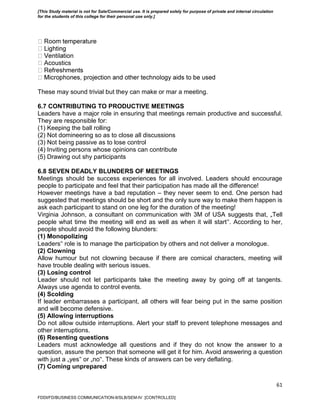 61
stics
These may sound trivial but they can make or mar a meeting.
6.7 CONTRIBUTING TO PRODUCTIVE MEETINGS
Leaders have a major role in ensuring that meetings remain productive and successful.
They are responsible for:
(1) Keeping the ball rolling
(2) Not domineering so as to close all discussions
(3) Not being passive as to lose control
(4) Inviting persons whose opinions can contribute
(5) Drawing out shy participants
6.8 SEVEN DEADLY BLUNDERS OF MEETINGS
Meetings should be success experiences for all involved. Leaders should encourage
people to participate and feel that their participation has made all the difference!
However meetings have a bad reputation – they never seem to end. One person had
suggested that meetings should be short and the only sure way to make them happen is
ask each participant to stand on one leg for the duration of the meeting!
Virginia Johnson, a consultant on communication with 3M of USA suggests that, „Tell
people what time the meeting will end as well as when it will start‟. According to her,
people should avoid the following blunders:
(1) Monopolizing
Leaders‟ role is to manage the participation by others and not deliver a monologue.
(2) Clowning
Allow humour but not clowning because if there are comical characters, meeting will
have trouble dealing with serious issues.
(3) Losing control
Leader should not let participants take the meeting away by going off at tangents.
Always use agenda to control events.
(4) Scolding
If leader embarrasses a participant, all others will fear being put in the same position
and will become defensive.
(5) Allowing interruptions
Do not allow outside interruptions. Alert your staff to prevent telephone messages and
other interruptions.
(6) Resenting questions
Leaders must acknowledge all questions and if they do not know the answer to a
question, assure the person that someone will get it for him. Avoid answering a question
with just a „yes‟ or „no‟. These kinds of answers can be very deflating.
(7) Coming unprepared
FDDI/FD/BUSINESS COMMUNICATION-II/SLB/SEM-IV [CONTROLLED]
[This Study material is not for Sale/Commercial use. It is prepared solely for purpose of private and internal circulation
for the students of this college for their personal use only.]
 