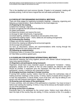 62
This is the deadliest and most common blunder. If leader is not prepared, meeting will
probably prolong. It will not have a logical flow and will waste participants‟ time.
6.9 CHECKLIST FOR ORGANIZING SUCCESSFUL MEETINGS
There are three stages for organizing successful meetings – preparing, organizing and
following up implementation. Quick checklists for the three stages are:
(1) Preparing for the meeting
(i) Determine meetings‟ objective
(ii) Work out agenda that will achieve the objective
(iii) Select participants
(iv) Determine location and reserve the room
(v) Arrange for light refreshments, if appropriate
(vi) Check lighting, ventilation, temperature and acoustics of the room
(vii) Determine seating needs – chairs, tables etc and seating arrangements
(2) Conducting the meeting
(i) Begin and end the meeting on time
(ii) Control the meeting by following the announced agenda
(iii) Encourage full participation
(iv) Sum up discussions, actions and recommendations while moving through the
agenda. Restate the main points at the end.
(3) Following up implementation
(i) Distribute notes or minutes of the meeting on time
(ii) Take follow up actions agreed upon.
6.10 GUIDELINS FOR MASTERING INTERNATIONAL MEETINGS
International meetings that bring together persons with diverse cultural backgrounds,
have many special problems:
(1) Organizers and participants doing homework
Organizers should learn every important aspect of participants‟ homeland – history,
geography, people and its politics to find out what subjects are welcome and what
should be avoided. If organizers give the impression that they tried to learn about
participants‟ country, it would be very meaningful to them.
(2) Arranging business meetings in foreign countries
If coming from another country, visitors must find out about the rudimentary rules of
holding business meetings in that country. In China, teams of people will be brought in
to hear the presentation. In Saudi Arabia, much of the time, one may be talking to one
person only with frequent interruptions, telephone calls etc
(3) Knowing rank and status of the participants
In many countries, rank and status of the participants is important. You have to know it
before even starting the meeting. In China, it may not be obvious as the leader comes in
as one of the participants!
(4) Using correct form of address
Everybody likes to be addressed by the correct name. Visitors must make efforts to
learn the style of the country they are visiting. In China, surname is first. It is usually a
FDDI/FD/BUSINESS COMMUNICATION-II/SLB/SEM-IV [CONTROLLED]
[This Study material is not for Sale/Commercial use. It is prepared solely for purpose of private and internal circulation
for the students of this college for their personal use only.]
 