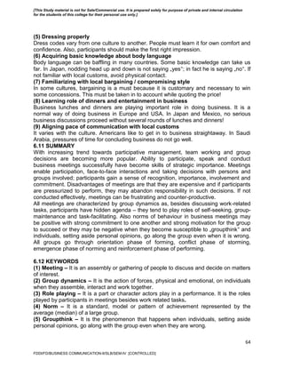 64
(5) Dressing properly
Dress codes vary from one culture to another. People must learn it for own comfort and
confidence. Also, participants should make the first right impression.
(6) Acquiring basic knowledge about body language
Body language can be baffling in many countries. Some basic knowledge can take us
far. In Japan, nodding head up and down is not saying „yes‟; in fact he is saying „no‟. If
not familiar with local customs, avoid physical contact.
(7) Familiarizing with local bargaining / compromising style
In some cultures, bargaining is a must because it is customary and necessary to win
some concessions. This must be taken in to account while quoting the price!
(8) Learning role of dinners and entertainment in business
Business lunches and dinners are playing important role in doing business. It is a
normal way of doing business in Europe and USA. In Japan and Mexico, no serious
business discussions proceed without several rounds of lunches and dinners!
(9) Aligning pace of communication with local customs
It varies with the culture. Americans like to get in to business straightaway. In Saudi
Arabia, pressures of time for concluding business do not go well.
6.11 SUMMARY
With increasing trend towards participative management, team working and group
decisions are becoming more popular. Ability to participate, speak and conduct
business meetings successfully have become skills of strategic importance. Meetings
enable participation, face-to-face interactions and taking decisions with persons and
groups involved; participants gain a sense of recognition, importance, involvement and
commitment. Disadvantages of meetings are that they are expensive and if participants
are pressurized to perform, they may abandon responsibility in such decisions. If not
conducted effectively, meetings can be frustrating and counter-productive.
All meetings are characterized by group dynamics as, besides discussing work-related
tasks, participants have hidden agenda – they tend to play roles of self-seeking, group-
maintenance and task-facilitating. Also norms of behaviour in business meetings may
be positive with strong commitment to one another and strong motivation for the group
to succeed or they may be negative when they become susceptible to „groupthink‟ and
individuals, setting aside personal opinions, go along the group even when it is wrong.
All groups go through orientation phase of forming, conflict phase of storming,
emergence phase of norming and reinforcement phase of performing.
6.12 KEYWORDS
(1) Meeting – It is an assembly or gathering of people to discuss and decide on matters
of interest.
(2) Group dynamics – It is the action of forces, physical and emotional, on individuals
when they assemble, interact and work together.
(3) Role playing – It is a part or character actors play in a performance. It is the roles
played by participants in meetings besides work related tasks.
(4) Norm – It is a standard, model or pattern of achievement represented by the
average (median) of a large group.
(5) Groupthink – It is the phenomenon that happens when individuals, setting aside
personal opinions, go along with the group even when they are wrong.
FDDI/FD/BUSINESS COMMUNICATION-II/SLB/SEM-IV [CONTROLLED]
[This Study material is not for Sale/Commercial use. It is prepared solely for purpose of private and internal circulation
for the students of this college for their personal use only.]
 