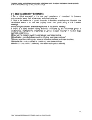 65
6.13 SELF-ASSESSMENT QUESTIONS
1 Do a critical appraisal of the role and importance of „meetings‟ in business
environments, giving their advantages and disadvantages.
2 What is the relevance of group dynamics in business meetings and highlight how
participants seem to do the role playing rather than participating in the business
meetings.
3 What are group norms and their importance in a business meeting?
4 There is a trend towards taking business decisions by the concerned group of
functionaries. Highlight the importance of „group decision making‟ in modern large
business corporations.
5 Draw up the steps involved in organizing a business meeting.
6 How leaders contribute to conducting effective business meetings?
7 Recommend the guiding rules for organizing international business meetings.
8 Describe the common pitfalls in organizing business meetings.
9 Develop a checklist for organizing business meetings successfully.
FDDI/FD/BUSINESS COMMUNICATION-II/SLB/SEM-IV [CONTROLLED]
[This Study material is not for Sale/Commercial use. It is prepared solely for purpose of private and internal circulation
for the students of this college for their personal use only.]
 