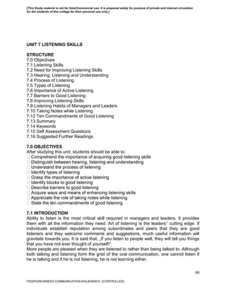 66
UNIT 7 LISTENING SKILLS
STRUCTURE
7.0 Objectives
7.1 Listening Skills
7.2 Need for Improving Listening Skills
7.3 Hearing, Listening and Understanding
7.4 Process of Listening
7.5 Types of Listening
7.6 Importance of Active Listening
7.7 Barriers to Good Listening
7.8 Improving Listening Skills
7.9 Listening Habits of Managers and Leaders
7.10 Taking Notes while Listening
7.12 Ten Commandments of Good Listening
7.13 Summary
7.14 Keywords
7.15 Self Assessment Questions
7.16 Suggested Further Readings
7.0 OBJECTIVES
After studying this unit, students should be able to:
7.1 INTRODUCTION
Ability to listen is the most critical skill required in managers and leaders. It provides
them with all the information they need. Art of listening is the leaders‟ cutting edge. If
individuals establish reputation among subordinates and peers that they are good
listeners and they welcome comments and suggestions, much useful information will
gravitate towards you. It is said that, „If you listen to people well, they will tell you things
that you have not ever thought of yourself!‟
More people are pleased when they are listened to rather than being talked to. Although
both talking and listening form the grist of the oral communication, one cannot listen if
he is talking and if he is not listening, he is not learning either.
FDDI/FD/BUSINESS COMMUNICATION-II/SLB/SEM-IV [CONTROLLED]
[This Study material is not for Sale/Commercial use. It is prepared solely for purpose of private and internal circulation
for the students of this college for their personal use only.]
 