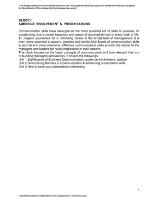 4
BLOCK I
AUDIENCE INVOLVEMENT & PRESENTATIONS
Communication skills have emerged as the most powerful set of skills to possess for
accelerating one‟s career trajectory and speed of accomplishment in every walk of life.
To prepare yourselves for a rewarding career in the broad field of management, it is
even more essential to acquire, practise and exhibit high levels of communication skills
in normal and crisis situations. Effective communication skills provide the ladder to the
managers and leaders for rapid progression in their careers.
This block focuses on the basic concepts of communication and how relevant they are
to budding managers and leaders. It covers the followings:
Unit 1 Significance of Business Communication, audience involvement, podium
Unit 2 Overcoming Barriers to Communication & enhancing presentation skills
Unit 3 How to keep your presentation interesting
FDDI/FD/BUSINESS COMMUNICATION-II/SLB/SEM-IV [CONTROLLED]
[This Study material is not for Sale/Commercial use. It is prepared solely for purpose of private and internal circulation
for the students of this college for their personal use only.]
 