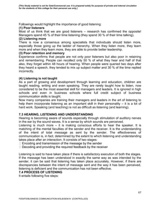 67
Followings would highlight the importance of good listening:
(1) Poor listeners
Most of us think that we are good listeners – research has confirmed the opposite!
Managers spend 45 % of their time listening (they spend 30 % of their time talking).
(2) Listening more
There is now a consensus among specialists that individuals should listen more,
especially those going up the ladder of hierarchy. When they listen more, they learn
more and when they learn more, they are able to provide better leadership.
(3) Poor retention and memory
Experience confirms that people are not only poor listeners but also poor in retaining
and remembering. People can recollect only 50 % of what they hear and half of that
also, they forget within 48 hours of hearing. When people were queried two days after
they heard a speech, they tended to mix up subject matter and 30 % of the time replied
incorrectly.
(4) Listening is not taught
As a part of growing and development through learning and education, children are
taught reading, writing and even speaking. They are rarely taught how to listen, now
considered to be the most essential skill for managers and leaders. It is ignored in high
schools and even in business schools where full credit subject of business
communication skills is taught.
Now many companies are training their managers and leaders in the art of listening to
help them incorporate listening as an important skill in their personality – it is a lot of
hard work. Speaking (and teaching) is not as difficult as listening (and learning).
7.3 HEARING, LISTENING AND UNDERSTANDING
Hearing is becoming aware of sounds especially through stimulation of auditory nerves
in the ear by the sound waves. It is a sense by which sounds are perceived.
Listening is much more – it is making conscious efforts to hear the speaker. It is
matching of the mental faculties of the sender and the receiver. It is the understanding
of the intent of total message as sent by the sender. The effectiveness of
communication is, in fact, determined by the extent to which listening and understanding
takes place after an interaction. It consists of two stages:
Listening is said to have taken place if there is satisfactory execution of both the stages.
If the message has been understood in exactly the same way as was intended by the
sender, it can be said that listening has taken place accurately. However, if there are
discrepancies between the intent of message sent and the way it has been perceived,
listening is deficient and the communication has not been effective.
7.4 PROCESS OF LISTENING
It entails following five steps:
FDDI/FD/BUSINESS COMMUNICATION-II/SLB/SEM-IV [CONTROLLED]
[This Study material is not for Sale/Commercial use. It is prepared solely for purpose of private and internal circulation
for the students of this college for their personal use only.]
 