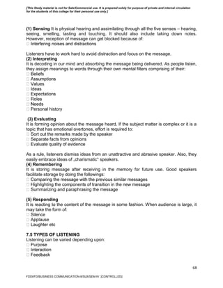 68
(1) Sensing It is physical hearing and assimilating through all the five senses – hearing,
seeing, smelling, tasting and touching. It should also include taking down notes.
However, reception of message can get blocked because of:
Listeners have to work hard to avoid distraction and focus on the message.
(2) Interpreting
It is decoding in our mind and absorbing the message being delivered. As people listen,
they assign meanings to words through their own mental filters comprising of their:
s
(3) Evaluating
It is forming opinion about the message heard. If the subject matter is complex or it is a
topic that has emotional overtones, effort is required to:
As a rule, listeners dismiss ideas from an unattractive and abrasive speaker. Also, they
easily embrace ideas of „charismatic‟ speakers.
(4) Remembering
It is storing message after receiving in the memory for future use. Good speakers
facilitate storage by doing the followings:
(5) Responding
It is reacting to the content of the message in some fashion. When audience is large, it
may take the form of:
se
7.5 TYPES OF LISTENING
Listening can be varied depending upon:
FDDI/FD/BUSINESS COMMUNICATION-II/SLB/SEM-IV [CONTROLLED]
[This Study material is not for Sale/Commercial use. It is prepared solely for purpose of private and internal circulation
for the students of this college for their personal use only.]
 