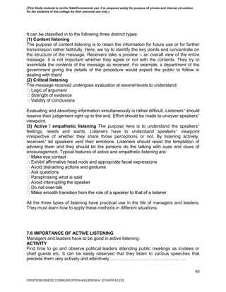 69
It can be classified in to the following three distinct types:
(1) Content listening
The purpose of content listening is to retain the information for future use or for further
transmission rather faithfully. Here, we try to identify the key points and concentrate on
the structure of the message. Receivers take a preview – an overall view of the entire
message. It is not important whether they agree or not with the contents. They try to
assimilate the contents of the message as received. For example, a department of the
government giving the details of the procedure would expect the public to follow in
dealing with them!
(2) Critical listening
The message received undergoes evaluation at several levels to understand:
Evaluating and absorbing information simultaneously is rather difficult. Listeners‟ should
reserve their judgement right up to the end. Effort should be made to uncover speakers‟
viewpoint.
(3) Active / empathetic listening The purpose here is to understand the speakers‟
feelings, needs and wants. Listeners have to understand speakers‟ viewpoint
irrespective of whether they share those perceptions or not. By listening actively,
receivers‟ let speakers vent their emotions. Listeners should resist the temptation of
advising them and they should let the persons do the talking with cues and clues of
encouragement. Typical features of active and empathetic listening are:
-talk
All the three types of listening have practical use in the life of managers and leaders.
They must learn how to apply these methods in different situations.
7.6 IMPORTANCE OF ACTIVE LISTENING
Managers and leaders have to be good in active listening.
ACTIVITY
Find time to go and observe political leaders attending public meetings as invitees or
chief guests etc. It can be easily observed that they listen to various speeches that
precede them very actively and attentively………………………………………… ….
FDDI/FD/BUSINESS COMMUNICATION-II/SLB/SEM-IV [CONTROLLED]
[This Study material is not for Sale/Commercial use. It is prepared solely for purpose of private and internal circulation
for the students of this college for their personal use only.]
 