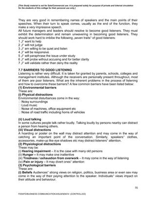 70
They are very good in remembering names of speakers and the main points of their
speeches. When their turn to speak comes, usually as the end of the function, they
make a very impressive speech.
All future managers and leaders should resolve to become good listeners. They must
exhibit the determination and remain unwavering in becoming good listeners. They
should work hard to imbibe the following „seven traits‟ of good listeners:
1 „I‟ want to help
2 „I‟ will not judge
3 „I‟ am willing to be quiet and listen
4 „I‟ will be responsive
5 „I‟ will paraphrase the issue under study
6 „I‟ will probe without accusing and for better clarity
7 „I‟ will validate rather than deny the reality
7.7 BARRIERS TO GOOD LISTENING
Listening is rather very difficult. It is taken for granted by parents, schools, colleges and
management institutes. Although the receivers are personally present throughout, most
of them are poor listeners. What are the inherent problems in the process of listening
and how to overcome these barriers? A few common barriers have been listed below:
(1) Environmental barriers
These are:
(i) Physical distractions
Environmental disturbances come in the way:
(ii) Loud talking
In some cultures people talk rather loudly. Talking loudly by persons nearby can distract
a person from hearing others.
(iii) Visual distractions
A hoarding or poster on the wall may distract attention and may come in the way of
catching an important point of the conversation. Similarly, speakers‟ clothes,
accessories, make-up like eye shadows etc may distract listeners‟ attention.
(2) Physiological distractions
These may be:
(i) Hearing impairment – It is the case with many old persons
(ii) Hunger – It may make one inattentive
(iii) Tiredness / exhaustion from overwork – It may come in the way of listening
(iv) Pain or injury – It may divert ones‟ attention
(3) Psychological barriers
These are:
(i) Beliefs Audiences‟ strong views on religion, politics, business area or even sex may
come in the way of their paying attention to the speaker. Individuals‟ views impact on
their attitude and behaviour.
FDDI/FD/BUSINESS COMMUNICATION-II/SLB/SEM-IV [CONTROLLED]
[This Study material is not for Sale/Commercial use. It is prepared solely for purpose of private and internal circulation
for the students of this college for their personal use only.]
 