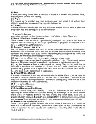 71
(ii) Fear
If the subject being talked about is sensitive in nature as it pertains to audiences‟ fears,
they may cut it off from their hearing.
(iii) Anger
If a remark by the speaker has made audience angry and upset, it will reduce their
ability to absorb the message or they may miss it altogether.
(iv) Anxiety
State of health of a near or dear one may make one anxious about it while at work and
the person may miss some parts of the conversation.
(4) Linguistic barriers
Also called semantic barriers, these can block ones‟ ability to listen. These are:
(i) Use of difficult words and jargons
Some speakers have an affected style of talking – they use difficult words and slang to
impress rather than convey the message. Speakers must gift parcel their speech to the
level of understanding of the listeners.
(ii) Speakers‟ manners and style
Much of the time, speakers‟ manners, appearance and body language are important.
Politicians can, sometimes, stoop low and talk narrow, petty issues for winning local
sympathy and perhaps votes but a rational listener may block his speech as hallow and
worthless. He may block the message completely.
(iii) Use of words with double meaning and mispronounced words
Some speakers have a poor way of pronouncing with heavy bias of the regional spoken
language. This may come in the way of catching the words and phrases correctly.
(iv) Lag time in speech Some speakers speak very slowly. They take so much time to
complete a sentence that listeners find it very difficult to slow down their thought
process. They get too much of spare time when their mind flies away to other issues.
Keeping focus is a lot more difficult in such cases.
(v) Different frame of mind
If speaker‟s background and area of specialization is widely different, it may come in
the way of understanding the terms and phrases used in the speech. The same words
may have different meaning in listeners‟ framework; consequently, there may be a gap
in the understanding the message received.
(5) Socio-cultural barriers
A few important ones are:
(i) Cultural background is different
Different cultural background leading to different pronunciations and accents for
speaking the same words can spoil the delivery of a message. It the recent cricket
match series in Australia between the host country and Indian team, there was a
piquant situation because „bastard‟ is an accepted form of communication in Australia
and „monkey‟ is an accepted admonition in any heated personal discussion in India.
(ii) Personal space and public space
Some cultures permit greater personal space than others. If the same is not available
even in a not-so-formal interaction, it may upset some. Even the way of addressing in
different regions of the same country can create misunderstanding. (For details refer to
18.6 of Unit 18)
FDDI/FD/BUSINESS COMMUNICATION-II/SLB/SEM-IV [CONTROLLED]
[This Study material is not for Sale/Commercial use. It is prepared solely for purpose of private and internal circulation
for the students of this college for their personal use only.]
 