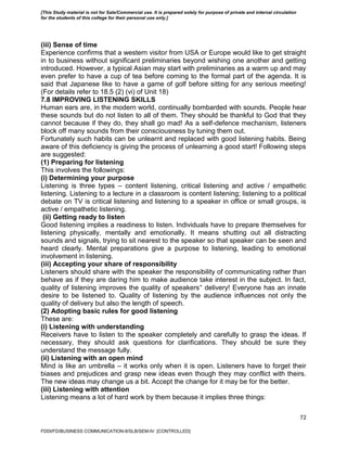 72
(iii) Sense of time
Experience confirms that a western visitor from USA or Europe would like to get straight
in to business without significant preliminaries beyond wishing one another and getting
introduced. However, a typical Asian may start with preliminaries as a warm up and may
even prefer to have a cup of tea before coming to the formal part of the agenda. It is
said that Japanese like to have a game of golf before sitting for any serious meeting!
(For details refer to 18.5 (2) (vi) of Unit 18)
7.8 IMPROVING LISTENING SKILLS
Human ears are, in the modern world, continually bombarded with sounds. People hear
these sounds but do not listen to all of them. They should be thankful to God that they
cannot because if they do, they shall go mad! As a self-defence mechanism, listeners
block off many sounds from their consciousness by tuning them out.
Fortunately such habits can be unlearnt and replaced with good listening habits. Being
aware of this deficiency is giving the process of unlearning a good start! Following steps
are suggested:
(1) Preparing for listening
This involves the followings:
(i) Determining your purpose
Listening is three types – content listening, critical listening and active / empathetic
listening. Listening to a lecture in a classroom is content listening; listening to a political
debate on TV is critical listening and listening to a speaker in office or small groups, is
active / empathetic listening.
(ii) Getting ready to listen
Good listening implies a readiness to listen. Individuals have to prepare themselves for
listening physically, mentally and emotionally. It means shutting out all distracting
sounds and signals, trying to sit nearest to the speaker so that speaker can be seen and
heard clearly. Mental preparations give a purpose to listening, leading to emotional
involvement in listening.
(iii) Accepting your share of responsibility
Listeners should share with the speaker the responsibility of communicating rather than
behave as if they are daring him to make audience take interest in the subject. In fact,
quality of listening improves the quality of speakers‟ delivery! Everyone has an innate
desire to be listened to. Quality of listening by the audience influences not only the
quality of delivery but also the length of speech.
(2) Adopting basic rules for good listening
These are:
(i) Listening with understanding
Receivers have to listen to the speaker completely and carefully to grasp the ideas. If
necessary, they should ask questions for clarifications. They should be sure they
understand the message fully.
(ii) Listening with an open mind
Mind is like an umbrella – it works only when it is open. Listeners have to forget their
biases and prejudices and grasp new ideas even though they may conflict with theirs.
The new ideas may change us a bit. Accept the change for it may be for the better.
(iii) Listening with attention
Listening means a lot of hard work by them because it implies three things:
FDDI/FD/BUSINESS COMMUNICATION-II/SLB/SEM-IV [CONTROLLED]
[This Study material is not for Sale/Commercial use. It is prepared solely for purpose of private and internal circulation
for the students of this college for their personal use only.]
 