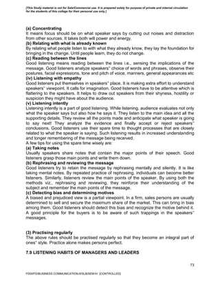 73
(a) Concentrating
It means focus should be on what speaker says by cutting out noises and distraction
from other sources. It takes both will power and energy.
(b) Relating with what is already known
By relating what people listen to with what they already know, they lay the foundation for
bringing in the change. Until people learn, they do not change.
(c) Reading between the lines
Good listening means reading between the lines i.e., sensing the implications of the
message. Good listeners analyze speakers‟ choice of words and phrases, observe their
postures, facial expressions, tone and pitch of voice, manners, general appearances etc
(iv) Listening with empathy
Good listeners put themselves in speakers‟ place. It is making extra effort to understand
speakers‟ viewpoint. It calls for imagination. Good listeners have to be attentive which is
flattering to the speakers. It helps to draw out speakers from their shyness, hostility or
suspicion they might have about the audience.
(v) Listening intently
Listening intently is a part of good listening. While listening, audience evaluates not only
what the speaker says but also how he says it. They listen to the main idea and all the
supporting details. They review all the points made and anticipate what speaker is going
to say next! They analyze the evidence and finally accept or reject speakers‟
conclusions. Good listeners use their spare time to thought processes that are closely
related to what the speaker is saying. Such listening results in increased understanding
and longer remembering of the message being received.
A few tips for using the spare time wisely are:
(a) Taking notes
Usually speakers share notes that contain the major points of their speech. Good
listeners grasp those main points and write them down.
(b) Rephrasing and reviewing the message
Good listeners try to retain the message by rephrasing mentally and silently. It is like
taking mental notes. By repeated practice of rephrasing, individuals can become better
listeners. Similarly, listeners review the main points of the speaker. By using both the
methods viz., rephrasing and reviewing, they reinforce their understanding of the
subject and remember the main points of the message.
(c) Detecting bias and determining motives
A biased and prejudiced view is a partial viewpoint. In a firm, sales persons are usually
determined to sell and secure the maximum share of the market. This can bring in bias
among them. Good listeners should detect this bias and recognize the motive behind it.
A good principle for the buyers is to be aware of such trappings in the speakers‟
messages.
(3) Practising regularly
The above rules should be practised regularly so that they become an integral part of
ones‟ style. Practice alone makes persons perfect.
7.9 LISTENING HABITS OF MANAGERS AND LEADERS
FDDI/FD/BUSINESS COMMUNICATION-II/SLB/SEM-IV [CONTROLLED]
[This Study material is not for Sale/Commercial use. It is prepared solely for purpose of private and internal circulation
for the students of this college for their personal use only.]
 