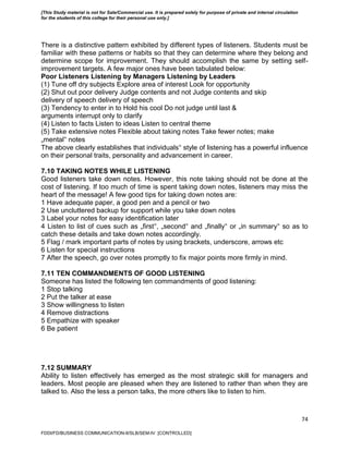 74
There is a distinctive pattern exhibited by different types of listeners. Students must be
familiar with these patterns or habits so that they can determine where they belong and
determine scope for improvement. They should accomplish the same by setting self-
improvement targets. A few major ones have been tabulated below:
Poor Listeners Listening by Managers Listening by Leaders
(1) Tune off dry subjects Explore area of interest Look for opportunity
(2) Shut out poor delivery Judge contents and not Judge contents and skip
delivery of speech delivery of speech
(3) Tendency to enter in to Hold his cool Do not judge until last &
arguments interrupt only to clarify
(4) Listen to facts Listen to ideas Listen to central theme
(5) Take extensive notes Flexible about taking notes Take fewer notes; make
„mental‟ notes
The above clearly establishes that individuals‟ style of listening has a powerful influence
on their personal traits, personality and advancement in career.
7.10 TAKING NOTES WHILE LISTENING
Good listeners take down notes. However, this note taking should not be done at the
cost of listening. If too much of time is spent taking down notes, listeners may miss the
heart of the message! A few good tips for taking down notes are:
1 Have adequate paper, a good pen and a pencil or two
2 Use uncluttered backup for support while you take down notes
3 Label your notes for easy identification later
4 Listen to list of cues such as „first‟, „second‟ and „finally‟ or „in summary‟ so as to
catch these details and take down notes accordingly.
5 Flag / mark important parts of notes by using brackets, underscore, arrows etc
6 Listen for special instructions
7 After the speech, go over notes promptly to fix major points more firmly in mind.
7.11 TEN COMMANDMENTS OF GOOD LISTENING
Someone has listed the following ten commandments of good listening:
1 Stop talking
2 Put the talker at ease
3 Show willingness to listen
4 Remove distractions
5 Empathize with speaker
6 Be patient
7.12 SUMMARY
Ability to listen effectively has emerged as the most strategic skill for managers and
leaders. Most people are pleased when they are listened to rather than when they are
talked to. Also the less a person talks, the more others like to listen to him.
FDDI/FD/BUSINESS COMMUNICATION-II/SLB/SEM-IV [CONTROLLED]
[This Study material is not for Sale/Commercial use. It is prepared solely for purpose of private and internal circulation
for the students of this college for their personal use only.]
 