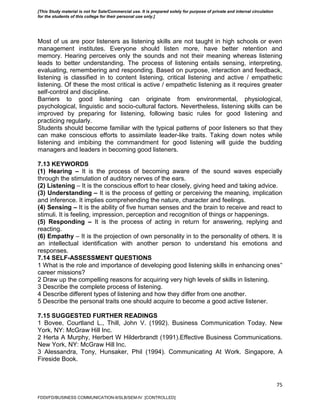 75
Most of us are poor listeners as listening skills are not taught in high schools or even
management institutes. Everyone should listen more, have better retention and
memory. Hearing perceives only the sounds and not their meaning whereas listening
leads to better understanding. The process of listening entails sensing, interpreting,
evaluating, remembering and responding. Based on purpose, interaction and feedback,
listening is classified in to content listening, critical listening and active / empathetic
listening. Of these the most critical is active / empathetic listening as it requires greater
self-control and discipline.
Barriers to good listening can originate from environmental, physiological,
psychological, linguistic and socio-cultural factors. Nevertheless, listening skills can be
improved by preparing for listening, following basic rules for good listening and
practicing regularly.
Students should become familiar with the typical patterns of poor listeners so that they
can make conscious efforts to assimilate leader-like traits. Taking down notes while
listening and imbibing the commandment for good listening will guide the budding
managers and leaders in becoming good listeners.
7.13 KEYWORDS
(1) Hearing – It is the process of becoming aware of the sound waves especially
through the stimulation of auditory nerves of the ears.
(2) Listening – It is the conscious effort to hear closely, giving heed and taking advice.
(3) Understanding – It is the process of getting or perceiving the meaning, implication
and inference. It implies comprehending the nature, character and feelings.
(4) Sensing – It is the ability of five human senses and the brain to receive and react to
stimuli. It is feeling, impression, perception and recognition of things or happenings.
(5) Responding – It is the process of acting in return for answering, replying and
reacting.
(6) Empathy – It is the projection of own personality in to the personality of others. It is
an intellectual identification with another person to understand his emotions and
responses.
7.14 SELF-ASSESSMENT QUESTIONS
1 What is the role and importance of developing good listening skills in enhancing ones‟
career missions?
2 Draw up the compelling reasons for acquiring very high levels of skills in listening.
3 Describe the complete process of listening.
4 Describe different types of listening and how they differ from one another.
5 Describe the personal traits one should acquire to become a good active listener.
7.15 SUGGESTED FURTHER READINGS
1 Bovee, Courtland L., Thill, John V. (1992). Business Communication Today. New
York, NY: McGraw Hill Inc.
2 Herta A Murphy, Herbert W Hilderbrandt (1991).Effective Business Communications.
New York, NY: McGraw Hill Inc.
3 Alessandra, Tony, Hunsaker, Phil (1994). Communicating At Work. Singapore, A
Fireside Book.
FDDI/FD/BUSINESS COMMUNICATION-II/SLB/SEM-IV [CONTROLLED]
[This Study material is not for Sale/Commercial use. It is prepared solely for purpose of private and internal circulation
for the students of this college for their personal use only.]
 