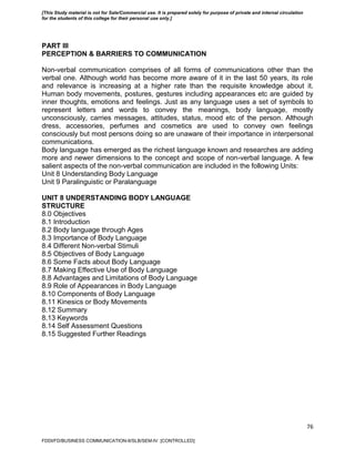 76
PART III
PERCEPTION & BARRIERS TO COMMUNICATION
Non-verbal communication comprises of all forms of communications other than the
verbal one. Although world has become more aware of it in the last 50 years, its role
and relevance is increasing at a higher rate than the requisite knowledge about it.
Human body movements, postures, gestures including appearances etc are guided by
inner thoughts, emotions and feelings. Just as any language uses a set of symbols to
represent letters and words to convey the meanings, body language, mostly
unconsciously, carries messages, attitudes, status, mood etc of the person. Although
dress, accessories, perfumes and cosmetics are used to convey own feelings
consciously but most persons doing so are unaware of their importance in interpersonal
communications.
Body language has emerged as the richest language known and researches are adding
more and newer dimensions to the concept and scope of non-verbal language. A few
salient aspects of the non-verbal communication are included in the following Units:
Unit 8 Understanding Body Language
Unit 9 Paralinguistic or Paralanguage
UNIT 8 UNDERSTANDING BODY LANGUAGE
STRUCTURE
8.0 Objectives
8.1 Introduction
8.2 Body language through Ages
8.3 Importance of Body Language
8.4 Different Non-verbal Stimuli
8.5 Objectives of Body Language
8.6 Some Facts about Body Language
8.7 Making Effective Use of Body Language
8.8 Advantages and Limitations of Body Language
8.9 Role of Appearances in Body Language
8.10 Components of Body Language
8.11 Kinesics or Body Movements
8.12 Summary
8.13 Keywords
8.14 Self Assessment Questions
8.15 Suggested Further Readings
FDDI/FD/BUSINESS COMMUNICATION-II/SLB/SEM-IV [CONTROLLED]
[This Study material is not for Sale/Commercial use. It is prepared solely for purpose of private and internal circulation
for the students of this college for their personal use only.]
 