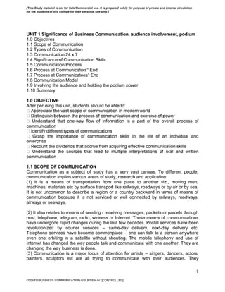 5
UNIT 1 Significance of Business Communication, audience involvement, podium
1.0 Objectives
1.1 Scope of Communication
1.2 Types of Communication
1.3 Communication 24 x 7
1.4 Significance of Communication Skills
1.5 Communication Process
1.6 Process at Communicators‟ End
1.7 Process at Communicatees‟ End
1.8 Communication Model
1.9 Involving the audience and holding the podium power
1.10 Summary
1.0 OBJECTIVE
After perusing this unit, students should be able to:
-way flow of information is a part of the overall process of
communication
skills in the life of an individual and
enterprise
communication
1.1 SCOPE OF COMMUNICATION
Communication as a subject of study has a very vast canvas. To different people,
communication implies various areas of study, research and application:
(1) It is a means of transportation from one place to another viz., moving men,
machines, materials etc by surface transport like railways, roadways or by air or by sea.
It is not uncommon to describe a region or a country backward in terms of means of
communication because it is not serviced or well connected by railways, roadways,
airways or seaways.
(2) It also relates to means of sending / receiving messages, packets or parcels through
post, telephone, telegram, radio, wireless or Internet. These means of communications
have undergone rapid changes during the last few decades. Postal services have been
revolutionized by courier services – same-day delivery, next-day delivery etc.
Telephone services have become commonplace – one can talk to a person anywhere
even one orbiting in a satellite without shouting. The mobile telephony and use of
Internet has changed the way people talk and communicate with one another. They are
changing the way business is done.
(3) Communication is a major focus of attention for artists – singers, dancers, actors,
painters, sculptors etc are all trying to communicate with their audiences. They
FDDI/FD/BUSINESS COMMUNICATION-II/SLB/SEM-IV [CONTROLLED]
[This Study material is not for Sale/Commercial use. It is prepared solely for purpose of private and internal circulation
for the students of this college for their personal use only.]
 