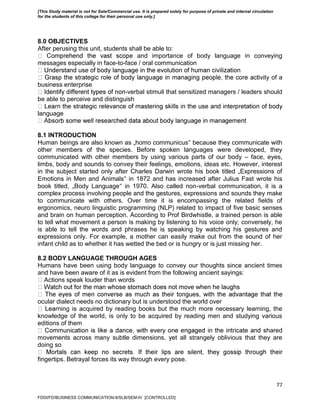 77
8.0 OBJECTIVES
After perusing this unit, students shall be able to:
e and importance of body language in conveying
messages especially in face-to-face / oral communication
vity of a
business enterprise
-verbal stimuli that sensitized managers / leaders should
be able to perceive and distinguish
language
8.1 INTRODUCTION
Human beings are also known as „homo communicus‟ because they communicate with
other members of the species. Before spoken languages were developed, they
communicated with other members by using various parts of our body – face, eyes,
limbs, body and sounds to convey their feelings, emotions, ideas etc. However, interest
in the subject started only after Charles Darwin wrote his book titled „Expressions of
Emotions in Men and Animals‟ in 1872 and has increased after Julius Fast wrote his
book titled, „Body Language‟ in 1970. Also called non-verbal communication, it is a
complex process involving people and the gestures, expressions and sounds they make
to communicate with others. Over time it is encompassing the related fields of
ergonomics, neuro linguistic programming (NLP) related to impact of five basic senses
and brain on human perception. According to Prof Birdwhistle, a trained person is able
to tell what movement a person is making by listening to his voice only; conversely, he
is able to tell the words and phrases he is speaking by watching his gestures and
expressions only. For example, a mother can easily make out from the sound of her
infant child as to whether it has wetted the bed or is hungry or is just missing her.
8.2 BODY LANGUAGE THROUGH AGES
Humans have been using body language to convey our thoughts since ancient times
and have been aware of it as is evident from the following ancient sayings:
Actions speak louder than words
ocular dialect needs no dictionary but is understood the world over
rning is acquired by reading books but the much more necessary learning, the
knowledge of the world, is only to be acquired by reading men and studying various
editions of them
hared
movements across many subtle dimensions, yet all strangely oblivious that they are
doing so
fingertips. Betrayal forces its way through every pose.
FDDI/FD/BUSINESS COMMUNICATION-II/SLB/SEM-IV [CONTROLLED]
[This Study material is not for Sale/Commercial use. It is prepared solely for purpose of private and internal circulation
for the students of this college for their personal use only.]
 