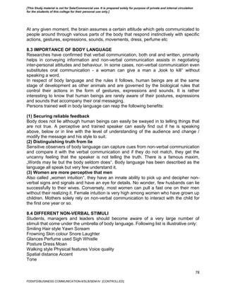 78
At any given moment, the brain assumes a certain attitude which gets communicated to
people around through various parts of the body that respond instinctively with specific
actions, gestures, expressions, sounds, movements, dress, perfume etc
8.3 IMPORTANCE OF BODY LANGUAGE
Researches have confirmed that verbal communication, both oral and written, primarily
helps in conveying information and non-verbal communication assists in negotiating
inter-personal attitudes and behaviour. In some cases, non-verbal communication even
substitutes oral communication - a woman can give a man a „look to kill‟ without
speaking a word.
In respect of body language and the rules it follows, human beings are at the same
stage of development as other animals and are governed by the biological rules that
control their actions in the form of gestures, expressions and sounds. It is rather
interesting to know that human beings are rarely aware of their postures, expressions
and sounds that accompany their oral messaging.
Persons trained well in body language can reap the following benefits:
(1) Securing reliable feedback
Body does not lie although human beings can easily be swayed in to telling things that
are not true. A perceptive and trained speaker can easily find out if he is speaking
above, below or in line with the level of understanding of the audience and change /
modify the message and his style to suit.
(2) Distinguishing truth from lie
Sensitive observers of body language can capture cues from non-verbal communication
and compare it with the verbal communication and if they do not match, they get the
uncanny feeling that the speaker is not telling the truth. There is a famous maxim,
„Words may lie but the body seldom does‟. Body language has been described as the
language all speak but very few understand it.
(3) Women are more perceptive that men
Also called „women intuition‟, they have an innate ability to pick up and decipher non-
verbal signs and signals and have an eye for details. No wonder, few husbands can lie
successfully to their wives. Conversely, most women can pull a fast one on their men
without their realizing it. Female intuition is very high among women who have grown up
children. Mothers solely rely on non-verbal communication to interact with the child for
the first one year or so.
8.4 DIFFERENT NON-VERBAL STIMULI
Students, managers and leaders should become aware of a very large number of
stimuli that come under the umbrella of body language. Following list is illustrative only:
Smiling Hair style Yawn Scream
Frowning Skin colour Snore Laughter
Glances Perfume used Sigh Whistle
Posture Dress Moan
Walking style Physical features Voice quality
Spatial distance Accent
Tone
FDDI/FD/BUSINESS COMMUNICATION-II/SLB/SEM-IV [CONTROLLED]
[This Study material is not for Sale/Commercial use. It is prepared solely for purpose of private and internal circulation
for the students of this college for their personal use only.]
 