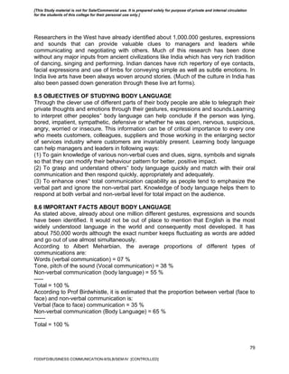 79
Researchers in the West have already identified about 1,000.000 gestures, expressions
and sounds that can provide valuable clues to managers and leaders while
communicating and negotiating with others. Much of this research has been done
without any major inputs from ancient civilizations like India which has very rich tradition
of dancing, singing and performing. Indian dances have rich repertory of eye contacts,
facial expressions and use of limbs for conveying simple as well as subtle emotions. In
India live arts have been always woven around stories. (Much of the culture in India has
also been passed down generation through these live art forms).
8.5 OBJECTIVES OF STUDYING BODY LANGUAGE
Through the clever use of different parts of their body people are able to telegraph their
private thoughts and emotions through their gestures, expressions and sounds.Learning
to interpret other peoples‟ body language can help conclude if the person was lying,
bored, impatient, sympathetic, defensive or whether he was open, nervous, suspicious,
angry, worried or insecure. This information can be of critical importance to every one
who meets customers, colleagues, suppliers and those working in the enlarging sector
of services industry where customers are invariably present. Learning body language
can help managers and leaders in following ways:
(1) To gain knowledge of various non-verbal cues and clues, signs, symbols and signals
so that they can modify their behaviour pattern for better, positive impact.
(2) To grasp and understand others‟ body language quickly and match with their oral
communication and then respond quickly, appropriately and adequately.
(3) To enhance ones‟ total communication capability as people tend to emphasize the
verbal part and ignore the non-verbal part. Knowledge of body language helps them to
respond at both verbal and non-verbal level for total impact on the audience.
8.6 IMPORTANT FACTS ABOUT BODY LANGUAGE
As stated above, already about one million different gestures, expressions and sounds
have been identified. It would not be out of place to mention that English is the most
widely understood language in the world and consequently most developed. It has
about 750,000 words although the exact number keeps fluctuating as words are added
and go out of use almost simultaneously.
According to Albert Meharbian, the average proportions of different types of
communications are:
Words (verbal communication) = 07 %
Tone, pitch of the sound (Vocal communication) = 38 %
Non-verbal communication (body language) = 55 %
-----
Total = 100 %
According to Prof Birdwhistle, it is estimated that the proportion between verbal (face to
face) and non-verbal communication is:
Verbal (face to face) communication = 35 %
Non-verbal communication (Body Language) = 65 %
------
Total = 100 %
FDDI/FD/BUSINESS COMMUNICATION-II/SLB/SEM-IV [CONTROLLED]
[This Study material is not for Sale/Commercial use. It is prepared solely for purpose of private and internal circulation
for the students of this college for their personal use only.]
 