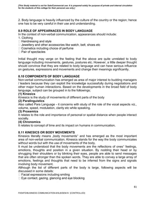 81
2. Body language is heavily influenced by the culture of the country or the region; hence
one has to be very careful in their use and understanding.
8.9 ROLE OF APPEARNACES IN BODY LANGUAGE
In the context of non-verbal communication, appearances should include:
1. Clothing
Initial thought may verge on the feeling that the above are quite unrelated to body
language including movements, gestures, postures etc. However, a little deeper thought
should convince that they are related to body language and can have serious influence
on gestures, expressions and movements and change their meanings significantly.
8.10 COMPONENTS OF BODY LANGUAGE
Non-verbal communication has emerged as area of major interest to budding managers
/ leaders because they can exploit the knowledge successfully during negotiations and
other major human interactions. Based on the developments in the broad field of body
language, subject can be grouped in to the followings;
(1) Kinesics
Kinesics is the study of movements of different parts of the body
(2) Paralinguistics
Also called Para Language - it concerns with study of the role of the vocal aspects viz.,
volume, speed, modulation, clarity etc while speaking.
(3) Proxemics
It relates to the role and importance of personal or spatial distance when people interact
socially.
(4) Chronomics
It relates to concept of time and its impact on humans in communication.
8.11 KINESICS OR BODY MOVEMENTS
Kinesics literally means „body movements‟ and has emerged as the most important
area of non-verbal communication. Kinesics stands for the way the body communicates
without words but with the use of movements of the body.
It must be understood that the body movements are the reflections of ones‟ feelings,
emotions, thoughts and position in a given situation. By nodding their head or by
shrugging their shoulders or by blinking their eyes, people are able to send messages
that are often stronger than the spoken words. They are able to convey a large array of
emotions, feelings and thoughts that need to be inferred from the signs and signals
involving body movement.
Although the list of different parts of the body is large, following aspects will be
discussed in some details:
FDDI/FD/BUSINESS COMMUNICATION-II/SLB/SEM-IV [CONTROLLED]
[This Study material is not for Sale/Commercial use. It is prepared solely for purpose of private and internal circulation
for the students of this college for their personal use only.]
 
