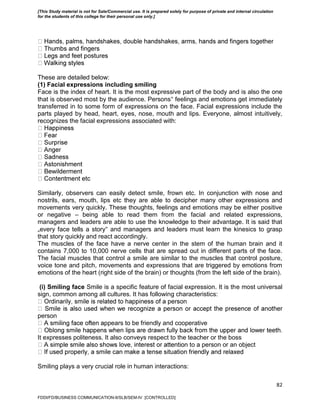 82
These are detailed below:
(1) Facial expressions including smiling
Face is the index of heart. It is the most expressive part of the body and is also the one
that is observed most by the audience. Persons‟ feelings and emotions get immediately
transferred in to some form of expressions on the face. Facial expressions include the
parts played by head, heart, eyes, nose, mouth and lips. Everyone, almost intuitively,
recognizes the facial expressions associated with:
Similarly, observers can easily detect smile, frown etc. In conjunction with nose and
nostrils, ears, mouth, lips etc they are able to decipher many other expressions and
movements very quickly. These thoughts, feelings and emotions may be either positive
or negative – being able to read them from the facial and related expressions,
managers and leaders are able to use the knowledge to their advantage. It is said that
„every face tells a story‟ and managers and leaders must learn the kinesics to grasp
that story quickly and react accordingly.
The muscles of the face have a nerve center in the stem of the human brain and it
contains 7,000 to 10,000 nerve cells that are spread out in different parts of the face.
The facial muscles that control a smile are similar to the muscles that control posture,
voice tone and pitch, movements and expressions that are triggered by emotions from
emotions of the heart (right side of the brain) or thoughts (from the left side of the brain).
(i) Smiling face Smile is a specific feature of facial expression. It is the most universal
sign, common among all cultures. It has following characteristics:
person
ppears to be friendly and cooperative
It expresses politeness. It also conveys respect to the teacher or the boss
n to a person or an object
Smiling plays a very crucial role in human interactions:
FDDI/FD/BUSINESS COMMUNICATION-II/SLB/SEM-IV [CONTROLLED]
[This Study material is not for Sale/Commercial use. It is prepared solely for purpose of private and internal circulation
for the students of this college for their personal use only.]
 