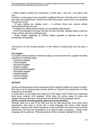 83
1 Smile creates a lasting first impression. A smile says, „I like you. I am glad to see
you‟.
2 Smile is a messenger of your goodwill; it brightens the lives of all who see it. For those
who often see people frown, scowl or turn their faces away, smile is like a sun breaking
through the clouds.
– it enriches those who receive without
impoverishing those who give.
much as those who have nothing to give.
countersign of friendship.
According to an old Chinese proverb, „A man without a smiling face must not open a
shop‟.
(ii) Laughter
It is another allied expression where face plays a very dominant role. Laughter has been
classified in to different types:
Joyous laughter
ACTIVITY
Smiling and laughing are facial expressions that is easiest to detect and easier to watch.
One way to do it is seeing some comedy serials on Television by putting them on mute
making sound inaudible ………………………………………………………
A close watch on the judges and audience on the stage would reveal some interesting
facts about „smiling‟ and „laughing‟. Write down the various types of smiles and
laughter observed and then compare with the contents of the paragraphs above.
(2) Eye contacts including gazing, glancing and eye blocking
Although eyes are a part of the face and can be read along with many other facial
expressions, they have a crucial role in body language and hence, merit special
treatment. Owing to the critical importance of eye movements and their impact on facial
expressions, this area has developed in to a science called „occulesics‟ – study of eye
language and its grammar. Following features of the occulesics highlight their role:
FDDI/FD/BUSINESS COMMUNICATION-II/SLB/SEM-IV [CONTROLLED]
[This Study material is not for Sale/Commercial use. It is prepared solely for purpose of private and internal circulation
for the students of this college for their personal use only.]
 