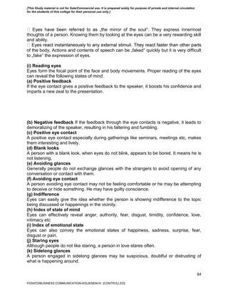 84
ror of the soul‟. They express innermost
thoughts of a person. Knowing them by looking at the eyes can be a very rewarding skill
and ability.
of the body, Actions and contents of speech can be „faked‟ quickly but it is very difficult
to „fake‟ the expression of eyes.
(i) Reading eyes
Eyes form the focal point of the face and body movements. Proper reading of the eyes
can reveal the following states of mind:
(a) Positive feedback
If the eye contact gives a positive feedback to the speaker, it boosts his confidence and
imparts a new zeal to the presentation.
(b) Negative feedback If the feedback through the eye contacts is negative, it leads to
demoralizing of the speaker, resulting in his faltering and fumbling.
(c) Positive eye contact
A positive eye contact especially during gatherings like seminars, meetings etc, makes
them interesting and lively.
(d) Blank looks
A person with a blank look, when eyes do not blink, appears to be bored. It means he is
not listening.
(e) Avoiding glances
Generally people do not exchange glances with the strangers to avoid opening of any
conversation or contact with them.
(f) Avoiding eye contact
A person avoiding eye contact may not be feeling comfortable or he may be attempting
to deceive or hide something. He may have guilty conscience.
(g) Indifference
Eyes can easily give the idea whether the person is showing indifference to the topic
being discussed or happenings in the vicinity.
(h) Index of state of mind
Eyes can effectively reveal anger, authority, fear, disgust, timidity, confidence, love,
intimacy etc
(i) Index of emotional state
Eyes can also convey the emotional states of happiness, sadness, surprise, fear,
disgust or pain.
(j) Staring eyes
Although people do not like staring, a person in love stares often.
(k) Sidelong glances
A person engaged in sidelong glances may be suspicious, doubtful or distrusting of
what is happening around.
FDDI/FD/BUSINESS COMMUNICATION-II/SLB/SEM-IV [CONTROLLED]
[This Study material is not for Sale/Commercial use. It is prepared solely for purpose of private and internal circulation
for the students of this college for their personal use only.]
 