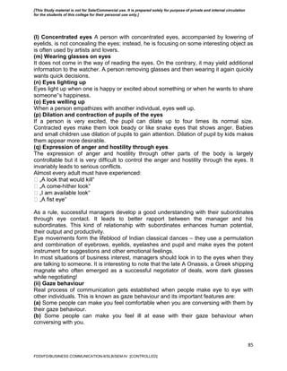 85
(l) Concentrated eyes A person with concentrated eyes, accompanied by lowering of
eyelids, is not concealing the eyes; instead, he is focusing on some interesting object as
is often used by artists and lovers.
(m) Wearing glasses on eyes
It does not come in the way of reading the eyes. On the contrary, it may yield additional
information to the watcher. A person removing glasses and then wearing it again quickly
wants quick decisions.
(n) Eyes lighting up
Eyes light up when one is happy or excited about something or when he wants to share
someone‟s happiness.
(o) Eyes welling up
When a person empathizes with another individual, eyes well up.
(p) Dilation and contraction of pupils of the eyes
If a person is very excited, the pupil can dilate up to four times its normal size.
Contracted eyes make them look beady or like snake eyes that shows anger. Babies
and small children use dilation of pupils to gain attention. Dilation of pupil by kids makes
them appear more desirable.
(q) Expression of anger and hostility through eyes
The expression of anger and hostility through other parts of the body is largely
controllable but it is very difficult to control the anger and hostility through the eyes. It
invariably leads to serious conflicts.
Almost every adult must have experienced:
‟
-hither look‟
‟
‟
As a rule, successful managers develop a good understanding with their subordinates
through eye contact. It leads to better rapport between the manager and his
subordinates. This kind of relationship with subordinates enhances human potential,
their output and productivity.
Eye movements form the lifeblood of Indian classical dances – they use a permutation
and combination of eyebrows, eyelids, eyelashes and pupil and make eyes the potent
instrument for suggestions and other emotional feelings.
In most situations of business interest, managers should look in to the eyes when they
are talking to someone. It is interesting to note that the late A Onassis, a Greek shipping
magnate who often emerged as a successful negotiator of deals, wore dark glasses
while negotiating!
(ii) Gaze behaviour
Real process of communication gets established when people make eye to eye with
other individuals. This is known as gaze behaviour and its important features are:
(a) Some people can make you feel comfortable when you are conversing with them by
their gaze behaviour.
(b) Some people can make you feel ill at ease with their gaze behaviour when
conversing with you.
FDDI/FD/BUSINESS COMMUNICATION-II/SLB/SEM-IV [CONTROLLED]
[This Study material is not for Sale/Commercial use. It is prepared solely for purpose of private and internal circulation
for the students of this college for their personal use only.]
 