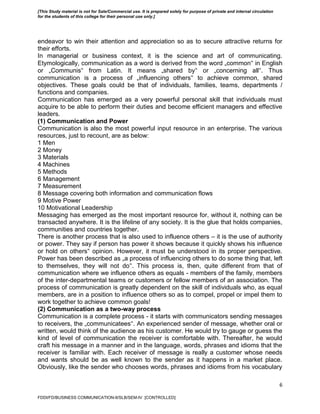 6
endeavor to win their attention and appreciation so as to secure attractive returns for
their efforts.
In managerial or business context, it is the science and art of communicating.
Etymologically, communication as a word is derived from the word „common‟ in English
or „Communis‟ from Latin. It means „shared by‟ or „concerning all‟. Thus
communication is a process of „influencing others‟ to achieve common, shared
objectives. These goals could be that of individuals, families, teams, departments /
functions and companies.
Communication has emerged as a very powerful personal skill that individuals must
acquire to be able to perform their duties and become efficient managers and effective
leaders.
(1) Communication and Power
Communication is also the most powerful input resource in an enterprise. The various
resources, just to recount, are as below:
1 Men
2 Money
3 Materials
4 Machines
5 Methods
6 Management
7 Measurement
8 Message covering both information and communication flows
9 Motive Power
10 Motivational Leadership
Messaging has emerged as the most important resource for, without it, nothing can be
transacted anywhere. It is the lifeline of any society. It is the glue that holds companies,
communities and countries together.
There is another process that is also used to influence others – it is the use of authority
or power. They say if person has power it shows because it quickly shows his influence
or hold on others‟ opinion. However, it must be understood in its proper perspective.
Power has been described as „a process of influencing others to do some thing that, left
to themselves, they will not do‟. This process is, then, quite different from that of
communication where we influence others as equals - members of the family, members
of the inter-departmental teams or customers or fellow members of an association. The
process of communication is greatly dependent on the skill of individuals who, as equal
members, are in a position to influence others so as to compel, propel or impel them to
work together to achieve common goals!
(2) Communication as a two-way process
Communication is a complete process - it starts with communicators sending messages
to receivers, the „communicatees‟. An experienced sender of message, whether oral or
written, would think of the audience as his customer. He would try to gauge or guess the
kind of level of communication the receiver is comfortable with. Thereafter, he would
craft his message in a manner and in the language, words, phrases and idioms that the
receiver is familiar with. Each receiver of message is really a customer whose needs
and wants should be as well known to the sender as it happens in a market place.
Obviously, like the sender who chooses words, phrases and idioms from his vocabulary
FDDI/FD/BUSINESS COMMUNICATION-II/SLB/SEM-IV [CONTROLLED]
[This Study material is not for Sale/Commercial use. It is prepared solely for purpose of private and internal circulation
for the students of this college for their personal use only.]
 