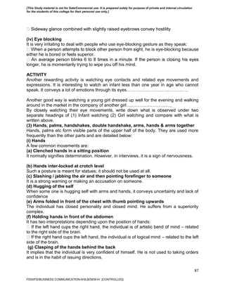 87
(iv) Eye blocking
It is very irritating to deal with people who use eye-blocking gesture as they speak:
he is eye-blocking because
either he is bored or feels superior.
longer, he is momentarily trying to wipe you off his mind.
ACTIVITY
Another rewarding activity is watching eye contacts and related eye movements and
expressions. It is interesting to watch an infant less than one year in age who cannot
speak. It conveys a lot of emotions through its eyes……………………………………
Another good way is watching a young girl dressed up well for the evening and walking
around in the market in the company of another girl …………………………
By closely watching their eye movements, write down what is observed under two
separate headings of (1) Infant watching (2) Girl watching and compare with what is
written above.
(3) Hands, palms, handshakes, double handshake, arms, hands & arms together
Hands, palms etc form visible parts of the upper half of the body. They are used more
frequently than the other parts and are detailed below:
(i) Hands
A few common movements are:
(a) Clenched hands in a sitting position
It normally signifies determination. However, in interviews, it is a sign of nervousness.
(b) Hands inter-locked at crotch level
Such a posture is meant for statues; it should not be used at all.
(c) Slashing / jabbing the air and then pointing forefinger to someone
It is a strong warning or making an accusation on someone.
(d) Hugging of the self
When some one is hugging self with arms and hands, it conveys uncertainty and lack of
confidence
(e) Arms folded in front of the chest with thumb pointing upwards
The individual has closed personality and closed mind. He suffers from a superiority
complex.
(f) Holding hands in front of the abdomen
It has two interpretations depending upon the position of hands:
– related
to the right side of the brain.
nd cups the left hand, the individual is of logical mind – related to the left
side of the brain.
(g) Clasping of the hands behind the back
It implies that the individual is very confident of himself. He is not used to taking orders
and is in the habit of issuing directions.
FDDI/FD/BUSINESS COMMUNICATION-II/SLB/SEM-IV [CONTROLLED]
[This Study material is not for Sale/Commercial use. It is prepared solely for purpose of private and internal circulation
for the students of this college for their personal use only.]
 