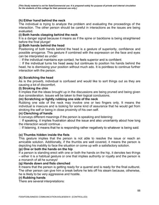 88
(h) Either hand behind the neck
The individual is trying to analyze the problem and evaluating the proceedings of the
interaction. The other person should be careful in interactions as the issues are being
evaluated.
(i) Both hands clasping behind the neck
It is a danger signal because it means as if the spine or backbone is being straightened
before the final plunge!
(j) Both hands behind the head
Positioning of both hands behind the head is a gesture of superiority, confidence and
possible arrogance. This gesture if combined with the expression on the face and eyes
can be interpreted as under:
o position his hands behind the
head, he is dismissing your position without much ado. It is pointless to continue further
interaction with the person.
(k) Scratching the head
As is the proverb, individual is confused and would like to sort things out as they are
causing a lot of discomfort.
(l) Stroking the chin
It implies that the ideas brought up in the discussions are being pruned and being given
due consideration. Issues will be taken to their logical conclusions.
(m) Scratching or lightly rubbing one side of the neck
Rubbing one side of the neck may involve one or two fingers only. It means the
individual is insecure and is looking for some kind of assurance that he would get from
stroking the self or being in close proximity of his own self.
(n) Clenching of hands
It conveys different meanings if the person is speaking and listening:
the interaction would continue .
(o) Thumbs hidden inside the fists
This gesture implies that the person is not able to resolve the issue or reach an
amicable solution. Additionally, if the thumbs are well covered, it means the person is
depicting his inability to face the situation or come up with a satisfactory solution.
(p) One or both the hands on the hip
If a person is standing erect with one or both the hands on the hip, it denotes two things
– either it is a habitual gesture or one that implies authority or royalty and the person is
a monarch of all he surveys!
(q) Hands down and fists clenched
It means that the person is getting ready for a quarrel and is ready for the final outburst.
The other person can give him a break before he lets off his steam because, otherwise,
he is likely to be very aggressive and hostile.
(r) Rubbing hands
There are several interpretations:
FDDI/FD/BUSINESS COMMUNICATION-II/SLB/SEM-IV [CONTROLLED]
[This Study material is not for Sale/Commercial use. It is prepared solely for purpose of private and internal circulation
for the students of this college for their personal use only.]
 