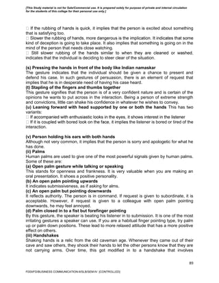 89
excited about something
that is satisfying too.
kind of deception is going to take place. It also implies that something is going on in the
mind of the person that needs close watching.
indicates that the individual is deciding to steer clear of the situation.
(s) Pressing the hands in front of the body like Indian namaskar
The gesture indicates that the individual should be given a chance to present and
defend his case. In such gestures of persuasion, there is an element of request that
implies that he is in desperate need of having his case heard.
(t) Stapling of the fingers and thumbs together
This gesture signifies that the person is of a very confident nature and is certain of the
opinions he wants to put across in the interaction. Being a person of extreme strength
and convictions, little can shake his confidence in whatever he wishes to convey.
(u) Leaning forward with head supported by one or both the hands This has two
variants:
he listener is bored or tired of the
interaction.
(v) Person holding his ears with both hands
Although not very common, it implies that the person is sorry and apologetic for what he
has done.
(ii) Palms
Human palms are used to give one of the most powerful signals given by human palms.
Some of these are:
(a) Open palm gesture while talking or speaking
This stands for openness and frankness. It is very valuable when you are making an
oral presentation. It shoes a positive personality.
(b) An open palm pointing upwards
It indicates submissiveness, as if asking for alms.
(c) An open palm but pointing downwards
It reflects authority. The person is in command. If request is given to subordinate, it is
acceptable. However, if request is given to a colleague with open palm pointing
downwards, he may feel annoyed.
(d) Palm closed in to a fist but forefinger pointing
By this gesture, the speaker is beating his listener in to submission. It is one of the most
irritating gestures a speaker can use. If you are a habitual finger pointing type, try palm
up or palm down positions. These lead to more relaxed attitude that has a more positive
effect on others.
(iii) Handshakes
Shaking hands is a relic from the old caveman age. Whenever they came out of their
cave and saw others, they shook their hands to let the other persons know that they are
not carrying arms. Over time, this got modified in to a handshake that involves
FDDI/FD/BUSINESS COMMUNICATION-II/SLB/SEM-IV [CONTROLLED]
[This Study material is not for Sale/Commercial use. It is prepared solely for purpose of private and internal circulation
for the students of this college for their personal use only.]
 