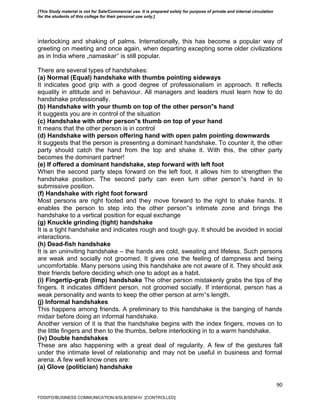 90
interlocking and shaking of palms. Internationally, this has become a popular way of
greeting on meeting and once again, when departing excepting some older civilizations
as in India where „namaskar‟ is still popular.
There are several types of handshakes:
(a) Normal (Equal) handshake with thumbs pointing sideways
It indicates good grip with a good degree of professionalism in approach. It reflects
equality in attitude and in behaviour. All managers and leaders must learn how to do
handshake professionally.
(b) Handshake with your thumb on top of the other person‟s hand
It suggests you are in control of the situation
(c) Handshake with other person‟s thumb on top of your hand
It means that the other person is in control
(d) Handshake with person offering hand with open palm pointing downwards
It suggests that the person is presenting a dominant handshake. To counter it, the other
party should catch the hand from the top and shake it. With this, the other party
becomes the dominant partner!
(e) If offered a dominant handshake, step forward with left foot
When the second party steps forward on the left foot, it allows him to strengthen the
handshake position. The second party can even turn other person‟s hand in to
submissive position.
(f) Handshake with right foot forward
Most persons are right footed and they move forward to the right to shake hands. It
enables the person to step into the other person‟s intimate zone and brings the
handshake to a vertical position for equal exchange
(g) Knuckle grinding (tight) handshake
It is a tight handshake and indicates rough and tough guy. It should be avoided in social
interactions.
(h) Dead-fish handshake
It is an uninviting handshake – the hands are cold, sweating and lifeless. Such persons
are weak and socially not groomed. It gives one the feeling of dampness and being
uncomfortable. Many persons using this handshake are not aware of it. They should ask
their friends before deciding which one to adopt as a habit.
(i) Fingertip-grab (limp) handshake The other person mistakenly grabs the tips of the
fingers. It indicates diffident person, not groomed socially. If intentional, person has a
weak personality and wants to keep the other person at arm‟s length.
(j) Informal handshakes
This happens among friends. A preliminary to this handshake is the banging of hands
midair before doing an informal handshake.
Another version of it is that the handshake begins with the index fingers, moves on to
the little fingers and then to the thumbs, before interlocking in to a warm handshake.
(iv) Double handshakes
These are also happening with a great deal of regularity. A few of the gestures fall
under the intimate level of relationship and may not be useful in business and formal
arena. A few well know ones are:
(a) Glove (politician) handshake
FDDI/FD/BUSINESS COMMUNICATION-II/SLB/SEM-IV [CONTROLLED]
[This Study material is not for Sale/Commercial use. It is prepared solely for purpose of private and internal circulation
for the students of this college for their personal use only.]
 