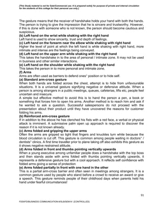 91
The gesture means that the receiver of handshake holds your hand with both the hands.
The person is trying to give the impression that he is sincere and trustworthy. However,
if this is done with someone who is not known, the person should become cautious and
suspicious.
(b) Left hand on the wrist while shaking with the right hand
Left hand is used to show sincerity, trust and depth of feelings.
(c) Left hand on the forearm near the elbow while shaking with right hand
Higher the level of point at which the left hand is while shaking with right hand, more
intimate and intense are the feelings being conveyed.
(d) Left hand on the upper arm while shaking with the right hand
This takes the handshake in to the area of personal / intimate zone. It may not be used
in business and other similar interactions.
(e) Left hand on the shoulder while shaking with the right hand
This takes the person in to more personal and intimate zone.
(f) Arms
Arms are often used as barriers to defend ones‟ position or to hide self.
(a) Standard arm-cross gesture
When both hands are folded across the chest, attempt is to hide from unfavourable
situations. It is a universal gesture signifying negative or defensive attitude. When a
person is among strangers in a public meetings, queues, cafeterias, lifts etc, people feel
uncertain and insecure.
A simple but effective method to avoid this is to hand the person a pen, a book or
something that forces him to open his arms. Another method is to reach him and ask if
he wanted to ask a question. Successful salespersons do not proceed with the
presentation about their product until they have uncovered the reasons for customer
folding his arms.
(b) Reinforced arm-cross gesture
If in addition to the above he has clenched his fists with a red face, a verbal or physical
attack is imminent. A submissive palm open up approach is required to discover the
reason if it is not known already.
(c) Arms folded and gripping the upper arms
Often the arms are gripped so tight that fingers and knuckles turn white because the
blood circulation is cut off. This gesture is common among people waiting in doctors‟ /
dentists‟ clinics. A first time traveller prior to plane taking off also exhibits this gesture as
it shows negative restrained attitude.
(d) Arms folded in front and thumbs pointing vertically upwards
When a young executive among unfamiliar people does a handshake with the top boss
and then stands aside with arms folded with thumbs pointing vertically upwards, it
represents a defensive gesture but with a cool approach. It reflects self confidence with
folded arms giving a sense of protection
(e) Arms folded partially in front with one hand in the other
This is a partial arm-cross barrier and often seen in meetings among strangers. It is a
common gesture used by people who stand before a crowd to receive an award or give
a speech. This gesture reminds people of their childhood days when parents held his
hand under fearful circumstances!
FDDI/FD/BUSINESS COMMUNICATION-II/SLB/SEM-IV [CONTROLLED]
[This Study material is not for Sale/Commercial use. It is prepared solely for purpose of private and internal circulation
for the students of this college for their personal use only.]
 