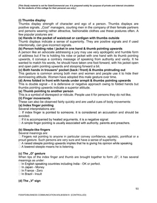 93
(i) Thumbs display
Thumbs display strength of character and ego of a person. Thumbs displays are
positive signals. „Cool‟ managers, courting men in the company of their female partners
and persons wearing rather attractive, fashionable clothes use these postures often. A
few popular postures are:
(a) Hands in the pocket of waistcoat or cardigan with thumbs outside
Thumb displays indicate a sense of superiority. They are positive signals and if used
intentionally, can give incorrect signals.
(b) Person holding robe / jacket in one hand & thumb pointing upwards
A person like an advocate addressing a jury may use very apologetic and humble form
of address but if he is holding his robe or jacket with one hand with its thumb pointing
upwards, it conveys a contrary message of speaking from authority and vanity. It he
wanted to match his words, he should have taken one foot forward, with his jacket open
and open palm pointing upwards and stooping forward a bit.
(c) Both hands in trousers‟ pocket (back / front) & thumbs protruding out
This gesture is common among both men and women and people use it to hide their
domineering attitude. Women have adopted this male gesture over time.
(d) Arms folded in front with hands under armpit & thumbs pointing upwards
This is double signal – it is defensive or negative approach owing to folded hands but
thumbs pointing upwards indicate a superior attitude.
(e) Thumb pointing to another person
This is a symbol of disrespect or ridicule. People use it for persons they do not like.
(ii) Finger movements
These can also be observed fairly quickly and are useful cues of body movements:
(a) Index finger pointing
Several interpretations are:
ccusation and should be
avoided.
(b) Steeple-like fingers
Several meanings are:
pointing to anyone in particular convey confidence, egotistic, pontifical or a
proud gesture. Such persons are very sure and have a sense of superiority.
ed steeple means he is listening.
(c) The „O‟ gesture
When tips of the index finger and thumb are brought together to form „O‟, it has several
meanings as under:
- OK or perfect.
- Money
- Zero
- Insult
(d) The „V‟ sign
FDDI/FD/BUSINESS COMMUNICATION-II/SLB/SEM-IV [CONTROLLED]
[This Study material is not for Sale/Commercial use. It is prepared solely for purpose of private and internal circulation
for the students of this college for their personal use only.]
 