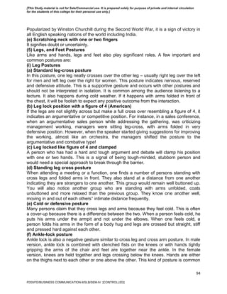 94
Popularized by Winston Churchill during the Second World War, it is a sign of victory in
all English speaking nations of the world including India.
(e) Scratching neck with one or two fingers
It signifies doubt or uncertainty.
(5) Legs, and Feet Postures
Like arms and hands, legs and feet also play significant roles. A few important and
common postures are:
(i) Leg Postures
(a) Standard leg-cross posture
In this posture, one leg neatly crosses over the other leg – usually right leg over the left
for men and left leg over the right for women. This posture indicates nervous, reserved
and defensive attitude. This is a supportive gesture and occurs with other postures and
should not be interpreted in isolation. It is common among the audience listening to a
lecture. It also happens during cold weather. If it happens with arms folded in front of
the chest, it will be foolish to expect any positive outcome from the interaction.
(b) Leg lock position with a figure of 4 (American)
If the legs are not slightly across but make a full cross over resembling a figure of 4, it
indicates an argumentative or competitive position. For instance, in a sales conference,
when an argumentative sales person while addressing the gathering, was criticizing
management working, managers were sitting leg-cross, with arms folded in very
defensive position. However, when the speaker started giving suggestions for improving
the working, almost like an orchestra, the managers shifted the posture to the
argumentative and combative type!
(c) Leg locked like figure of 4 and clamped
A person who has had a hard and tough argument and debate will clamp his position
with one or two hands. This is a signal of being tough-minded, stubborn person and
would need a special approach to break through the barrier.
(d) Standing leg cross posture
When attending a meeting or a function, one finds a number of persons standing with
cross legs and folded arms in front. They also stand at a distance from one another
indicating they are strangers to one another. This group would remain well buttoned up.
You will also notice another group who are standing with arms unfolded, coats
unbuttoned and more relaxed than the previous group. They know one another well,
moving in and out of each others‟ intimate distance frequently.
(e) Cold or defensive posture
Many persons claim that they cross legs and arms because they feel cold. This is often
a cover-up because there is a difference between the two. When a person feels cold, he
puts his arms under the armpit and not under the elbows. When one feels cold, a
person folds his arms in the form of a body hug and legs are crossed but straight, stiff
and pressed hard against each other.
(f) Ankle-lock posture
Ankle lock is also a negative gesture similar to cross leg and cross arm posture. In male
version, ankle lock is combined with clenched fists on the knees or with hands tightly
gripping the arms of the chair and feet are together near the ankle. In the female
version, knees are held together and legs crossing below the knees. Hands are either
on the thighs next to each other or one above the other. This kind of posture is common
FDDI/FD/BUSINESS COMMUNICATION-II/SLB/SEM-IV [CONTROLLED]
[This Study material is not for Sale/Commercial use. It is prepared solely for purpose of private and internal circulation
for the students of this college for their personal use only.]
 