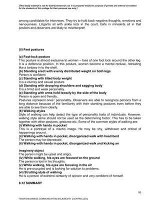 95
among candidates for interviews. They try to hold back negative thoughts, emotions and
nervousness. Litigants sit with ankle lock in the court. Girls in miniskirts sit in that
position and observers are likely to misinterpret!
(ii) Feet postures
(a) Foot-lock posture
This posture is almost exclusive to women – toes of one foot lock around the other leg.
It is a defensive position. In this posture, women become a mental recluse, retreating
like a tortoise in to the shell.
(b) Standing erect with evenly distributed weight on both legs
Person is confident
(c) Standing with tilted body weight
It is a clumsy and casual posture
(d) Standing with drooping shoulders and sagging body
It is a timid and weak personality.
(e) Standing with arms held loosely by the side of the body
Person is open and friendly.
Postures represent ones‟ personality. Observers are able to recognize persons from a
long distance because of the familiarity with their standing postures even before they
are able to see them clearly.
(6) Walking styles
Style of walking can help detect the type of personality traits of individuals. However,
walking style alone should not be used as the determining factor. This has to be taken
together with other postures, gestures etc. Some of the common styles of walking are:
(i) Walking with hands in pocket
This is a portrayal of a macho image. He may be shy, withdrawn and critical of
happenings around.
(ii) Walking with hands in pocket, disorganized walk with head bent
The person may be depressed.
(ii) Walking with hands in pocket, disorganized walk and kicking an
imaginery object
The person might be upset and angry.
(iv) While walking, his eyes are focused on the ground
The person is lost in his thoughts.
(v) While walking, his eyes are focusing in the air
He is pre-occupied and is looking for solution to problems.
(vi) Strutting style of walking
He is a person of extreme certainty of opinion and very confident of himself.
8.12 SUMMARY
FDDI/FD/BUSINESS COMMUNICATION-II/SLB/SEM-IV [CONTROLLED]
[This Study material is not for Sale/Commercial use. It is prepared solely for purpose of private and internal circulation
for the students of this college for their personal use only.]
 