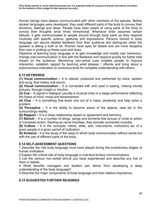 96
Human beings have always communicated with other members of the species. Before
spoken languages were developed, they used different parts of the body to convey their
emotions, feelings and ideas. People have been aware of using parts of the body to
convey their thoughts since times immemorial. Whenever brain assumes certain
attitude, it gets communicated to people around through body parts as they respond
intuitively with specific actions, gestures and expressions. Persons trained in body
language can secure reliable feedback from their audience and distinguish when the
speaker is telling a truth or lie. Women have eyes for details and are more receptive
than men in picking up these cues and clues.
Objective of learning body language is to gain knowledge and modify own behaviour,
change oral communication in line with the feedback and respond quickly for better total
impact on the audience. Monitoring non-verbal cues enables people to improve
interaction, establish rapport by learning what pleases / offends and bring about a
subconscious motivation to conscious level for complete understanding with others.
8.13 KEYWORDS
(1) Vocal communication – It is uttered, produced and performed by voice, spoken
and sung, that makes oral sound.
(2) Visual communication – It is connected with and used in seeing, making mental
pictures, through insight or intuition.
(3) Cue – A signal in dialogue (usually a musical note) in a stage performance reflecting
the frame of mind, mood and temperament.
(4) Clue – It is something that leads one out of a maze, perplexity and help solve a
problem.
(5) Perceptive – It is the ability to become aware of the objects, data etc in the
surroundings readily.
(6) Rapport – It is a close relationship based on agreement and harmony.
(7) Stimuli – It is a number of stings, pangs and torments that arouse or incite to action
or increased action. Starting as nerve impulses, they activate connected muscles.
(8) Culture – It is the concepts, habits, skills, arts, instruments, institutions etc of a
given people in a given period of civilization.
(9) Kinesics - It is the study of the ways in which body communicates without words but
with the use of different parts of the body.
8.14 SELF-ASSESSMENT QUESTIONS
1 Describe the role body language must have played during the evolutionary stages of
human civilization.
2 Explain the critical role of body language in oral face-to-face communications.
3 List the various non-verbal stimuli you have experienced and describe any five of
them in details.
4 What benefits managers and leaders can derive from developing a deep
understanding of the body language?
5 Describe the major components of body language and their relative importance.
8.15 SUGGESTED FURTHER READINGS
FDDI/FD/BUSINESS COMMUNICATION-II/SLB/SEM-IV [CONTROLLED]
[This Study material is not for Sale/Commercial use. It is prepared solely for purpose of private and internal circulation
for the students of this college for their personal use only.]
 
