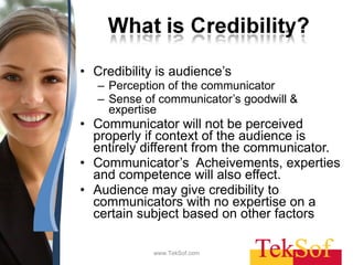Credibility is audience’s  Perception of the communicator  Sense of communicator’s goodwill & expertise Communicator will not be perceived properly if context of the audience is entirely different from the communicator. Communicator’s  Acheivements, experties and competence will also effect. Audience may give credibility to communicators with no expertise on a certain subject based on other factors www.TekSof.com 