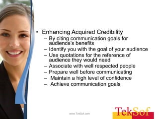 Enhancing Acquired Credibility By citing communication goals for audience’s benefits Identify you with the goal of your audience Use quotations for the reference of audience they would need Associate with well respected people Prepare well before communicating Maintain a high level of confidence Achieve communication goals  www.TekSof.com 