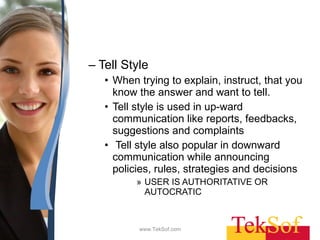 Tell Style  When trying to explain, instruct, that you know the answer and want to tell.  Tell style is used in up-ward communication like reports, feedbacks, suggestions and complaints Tell style also popular in downward communication while announcing policies, rules, strategies and decisions USER IS AUTHORITATIVE OR AUTOCRATIC  www.TekSof.com 