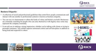 Business Etiquette-
• A collection of social and professional guidelines that control how people communicate and
interact with one another in professional contexts is known as business etiquette..
• You can use it to demonstrate to others the kinds of values and beliefs you hold. Businesses
are constantly searching for people who can carry themselves with dignity since some may
represent the company externally.
• It can aid you in making a strong impression, whether you're talking with clients or trying to
persuade customers. You exhibit superior emotional control and self-discipline in addition to
being kind and respectful to others
 