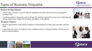 Types of Business Etiquette
Business Meeting Etiquette-
• Always arrive on time; if you are delayed, apologies and take a seat to prevent disrupting the
meeting's flow.
• A meeting agenda is frequently sent in advance by meeting organizers to assist you in planning and
setting expectations; Prepare for meetings and adhere to the agenda.
Workplace Etiquette
• Keep an open mind at work and be receptive to fresh perspectives from your coworkers and new
ideas.
• Learn about the norms of conduct in your workplace and try to become familiar with the current
policies and procedures.
 