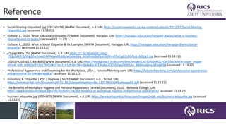 Reference
• Social-Sharing-Etiquette1.jpg (1917×1438) [WWW Document], n.d. URL https://supernovamedia.ca/wp-content/uploads/2012/07/Social-Sharing-
Etiquette1.jpg (accessed 11.13.22).
• Kishore, K., 2020. What Is Business Etiquette? [WWW Document]. Harappa. URL https://harappa.education/harappa-diaries/what-is-business-
etiquette-and-its-types/ (accessed 11.13.22).
• Kishore, K., 2020. What Is Social Etiquette & Its Examples [WWW Document]. Harappa. URL https://harappa.education/harappa-diaries/social-
etiquette/ (accessed 11.13.22).
• g1.jpg (300×225) [WWW Document], n.d. URL https://2.bp.blogspot.com/-
yTgEzhXCIFQ/WgGCxrlmwjI/AAAAAAAAS6k/w0ybxiSGy_ADaRn6sB6RyaHGjMmRTbCzgCLcBGAs/s1600/g1.jpg (accessed 11.13.22).
• 1520179202465 (744×400) [WWW Document], n.d. URL https://media-exp1.licdn.com/dms/image/C4D12AQHFfZLPOel50w/article-cover_image-
shrink_600_2000/0/1520179202465?e=2147483647&v=beta&t=XCE8rd6AZQD5EVwqSHXYjAo_RBiHma6mxJlyfJxtW0A (accessed 11.13.22).
• Professional Appearance and Grooming for the Workplace, 2014. . FutureofWorking.com. URL https://futureofworking.com/professional-appearance-
and-grooming-for-the-workplace/ (accessed 11.13.22).
• Grooming & Etiquette | PDF | Hygiene | Shirt [WWW Document], n.d. . Scribd. URL
https://www.scribd.com/document/457115533/groomingetiquette-130119031049-phpapp02-pdf (accessed 11.13.22).
• The Benefits of Workplace Hygiene and Personal Appearance [WWW Document], 2020. . Bellevue College. URL
https://www.bellevuecollege.edu/ols/2020/01/14/the-benefits-of-workplace-hygiene-and-personal-appearance/ (accessed 11.13.22).
• business-etiquette.jpg (800×600) [WWW Document], n.d. URL https://www.etiquettescholar.com/images/high_res/business-etiquette.jpg (accessed
11.13.22).
 