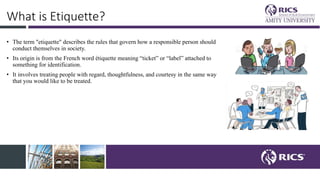 What is Etiquette?
• The term "etiquette" describes the rules that govern how a responsible person should
conduct themselves in society.
• Its origin is from the French word étiquette meaning “ticket” or “label” attached to
something for identification.
• It involves treating people with regard, thoughtfulness, and courtesy in the same way
that you would like to be treated.
 