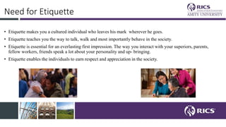 Need for Etiquette
• Etiquette makes you a cultured individual who leaves his mark wherever he goes.
• Etiquette teaches you the way to talk, walk and most importantly behave in the society.
• Etiquette is essential for an everlasting first impression. The way you interact with your superiors, parents,
fellow workers, friends speak a lot about your personality and up- bringing.
• Etiquette enables the individuals to earn respect and appreciation in the society.
 