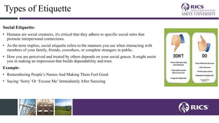 Types of Etiquette
Social Etiquette-
• Humans are social creatures, it's critical that they adhere to specific social rules that
promote interpersonal connections.
• As the term implies, social etiquette refers to the manners you use when interacting with
members of your family, friends, coworkers, or complete strangers in public.
• How you are perceived and treated by others depends on your social graces. It might assist
you in making an impression that builds dependability and trust.
Example-
• Remembering People’s Names And Making Them Feel Good
• Saying ‘Sorry’ Or ‘Excuse Me’ Immediately After Sneezing
 