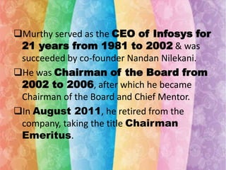 Murthy served as the CEO of Infosys for
21 years from 1981 to 2002 & was
succeeded by co-founder Nandan Nilekani.
He was Chairman of the Board from
2002 to 2006, after which he became
Chairman of the Board and Chief Mentor.
In August 2011, he retired from the
company, taking the title Chairman
Emeritus.

 